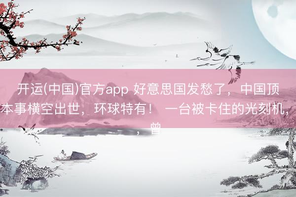 开运(中国)官方app 好意思国发愁了，中国顶尖本事横空出世，环球特有！ 一台被卡住的光刻机，曾