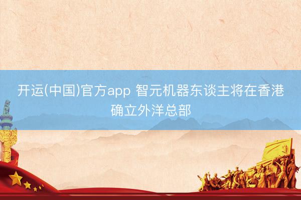 开运(中国)官方app 智元机器东谈主将在香港确立外洋总部