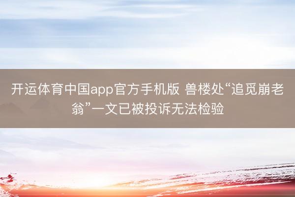 开运体育中国app官方手机版 兽楼处“追觅崩老翁”一文已被投诉无法检验