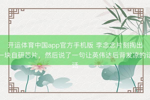 开运体育中国app官方手机版 李念念片刻掏出一块自研芯片，然后说了一句让英伟达后背发凉的话