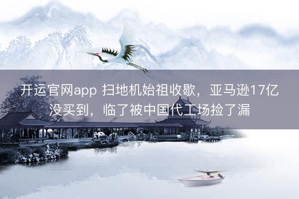 开运官网app 扫地机始祖收歇，亚马逊17亿没买到，临了被中国代工场捡了漏