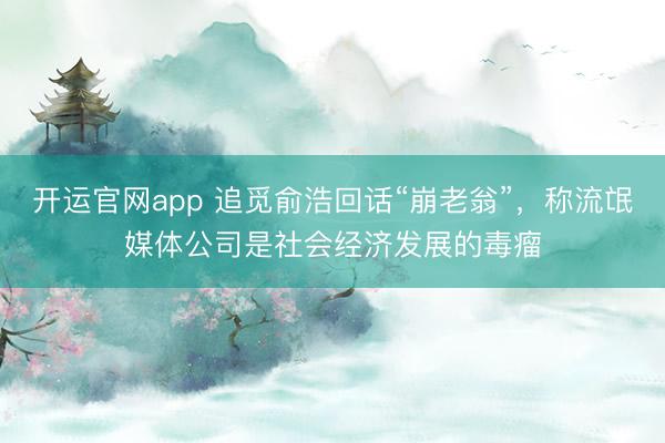 开运官网app 追觅俞浩回话“崩老翁”，称流氓媒体公司是社会经济发展的毒瘤