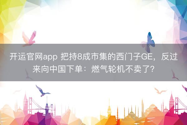 开运官网app 把持8成市集的西门子GE，反过来向中国下单：燃气轮机不卖了？