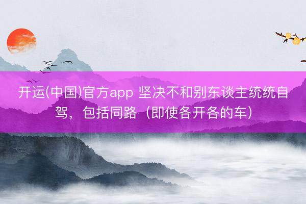 开运(中国)官方app 坚决不和别东谈主统统自驾，包括同路（即使各开各的车）