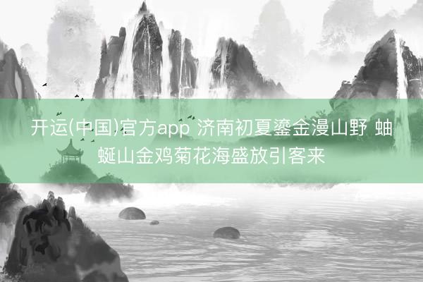 开运(中国)官方app 济南初夏鎏金漫山野 蚰蜒山金鸡菊花海盛放引客来