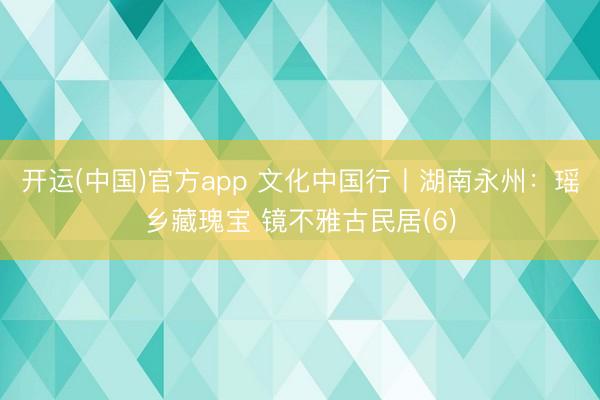 开运(中国)官方app 文化中国行丨湖南永州：瑶乡藏瑰宝 镜不雅古民居(6)