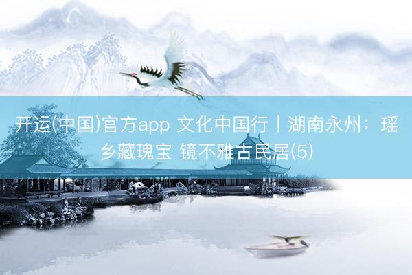 开运(中国)官方app 文化中国行丨湖南永州：瑶乡藏瑰宝 镜不雅古民居(5)
