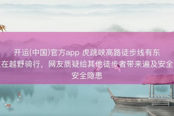 开运(中国)官方app 虎跳峡高路徒步线有东谈主在越野骑行，网友质疑给其他徒步者带来遍及安全隐患
