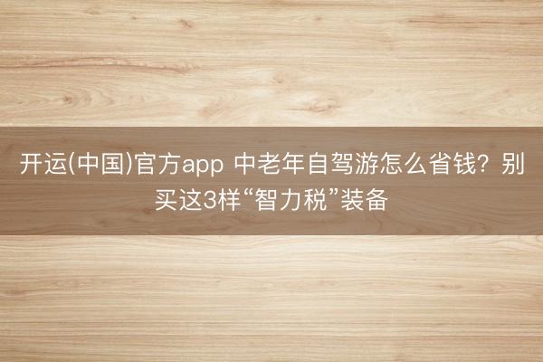 开运(中国)官方app 中老年自驾游怎么省钱？别买这3样“智力税”装备