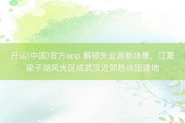 开运(中国)官方app 解锁失业游新场景，江夏梁子湖风光区成武汉近郊热点团建地