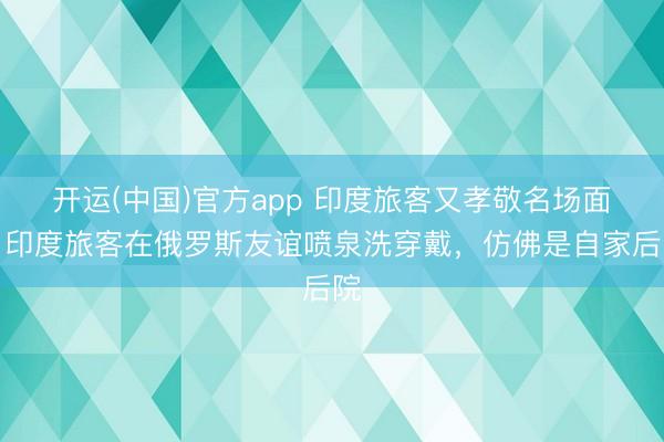 开运(中国)官方app 印度旅客又孝敬名场面！印度旅客在俄罗斯友谊喷泉洗穿戴，仿佛是自家后院