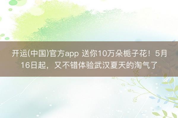 开运(中国)官方app 送你10万朵栀子花！5月16日起，又不错体验武汉夏天的淘气了