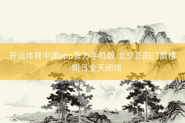 开运体育中国app官方手机版 北京正阳门箭楼：明日全天闭馆