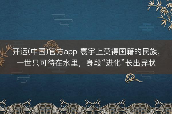 开运(中国)官方app 寰宇上莫得国籍的民族，一世只可待在水里，身段“进化”长出异状