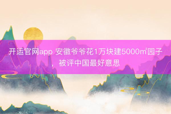 开运官网app 安徽爷爷花1万块建5000㎡园子，被评中国最好意思