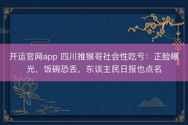开运官网app 四川推猴哥社会性吃亏：正脸曝光，饭碗恐丢，东谈主民日报也点名