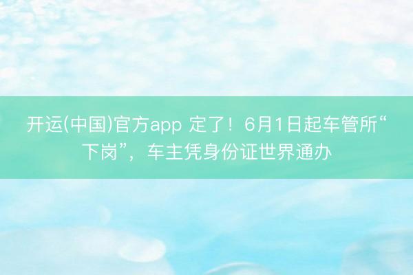 开运(中国)官方app 定了！6月1日起车管所“下岗”，车主凭身份证世界通办