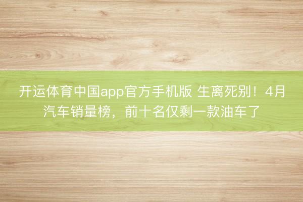 开运体育中国app官方手机版 生离死别！4月汽车销量榜，前十名仅剩一款油车了