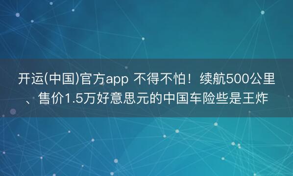 开运(中国)官方app 不得不怕!续航500公里、售价1.5万好意思元的中国车险些是王炸