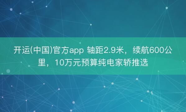 开运(中国)官方app 轴距2.9米，续航600公里，10万元预算纯电家轿推选