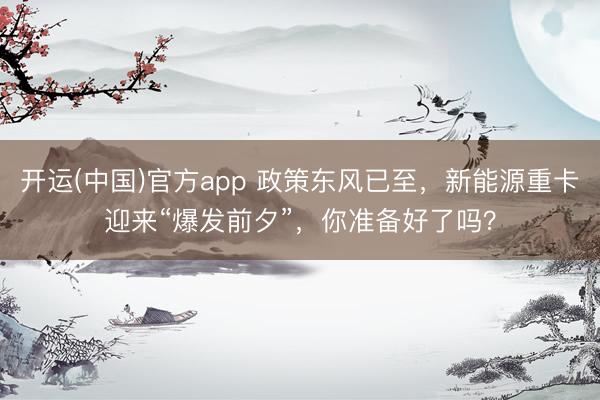 开运(中国)官方app 政策东风已至，新能源重卡迎来“爆发前夕”，你准备好了吗？