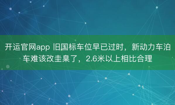 开运官网app 旧国标车位早已过时，新动力车泊车难该改圭臬了，2.6米以上相比合理