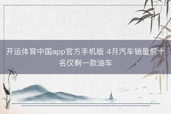 开运体育中国app官方手机版 4月汽车销量前十名仅剩一款油车