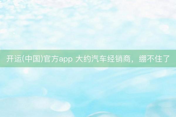 开运(中国)官方app 大约汽车经销商,绷不住了