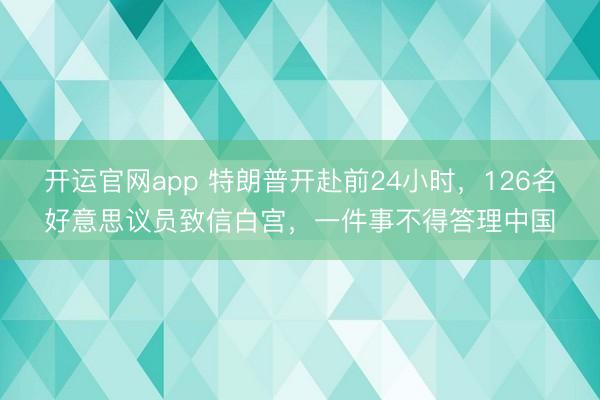 开运官网app 特朗普开赴前24小时,126名好意思议员致信白宫,一件事不得答理中国