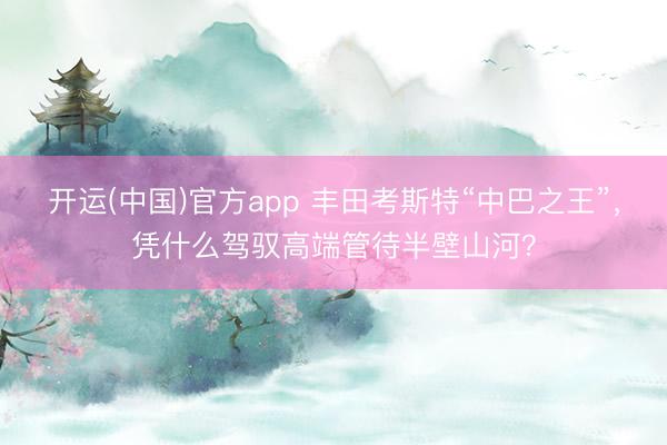 开运(中国)官方app 丰田考斯特“中巴之王”，凭什么驾驭高端管待半壁山河？