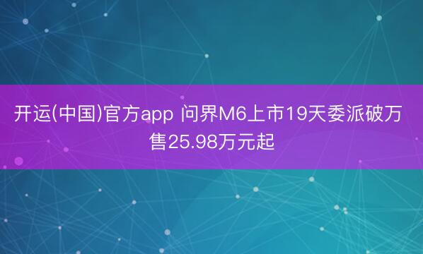 开运(中国)官方app 问界M6上市19天委派破万 售25.98万元起