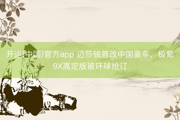 开运(中国)官方app 迈莎锐首改中国豪车，极氪9X高定版被环球抢订