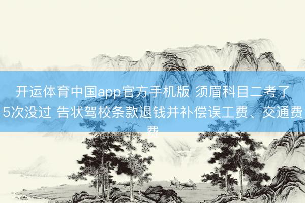 开运体育中国app官方手机版 须眉科目二考了5次没过 告状驾校条款退钱并补偿误工费、交通费