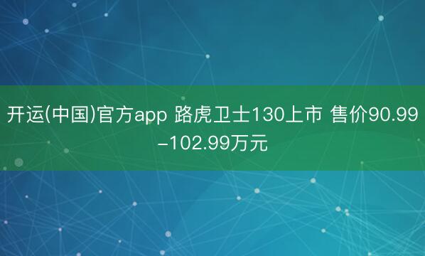 开运(中国)官方app 路虎卫士130上市 售价90.99-102.99万元