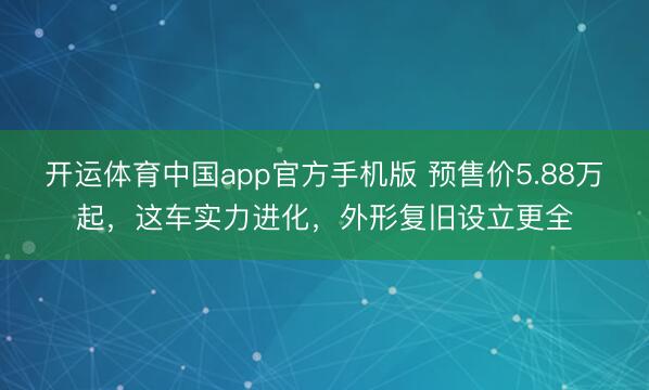 开运体育中国app官方手机版 预售价5.88万起，这车实力进化，外形复旧设立更全