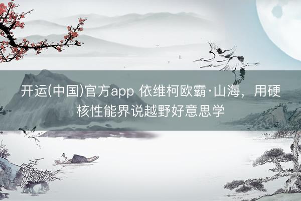 开运(中国)官方app 依维柯欧霸·山海，用硬核性能界说越野好意思学