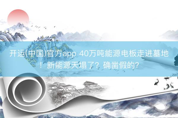 开运(中国)官方app 40万吨能源电板走进墓地!新能源天塌了?确凿假的?