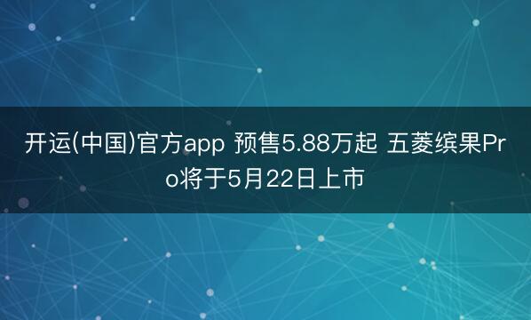 开运(中国)官方app 预售5.88万起 五菱缤果Pro将于5月22日上市