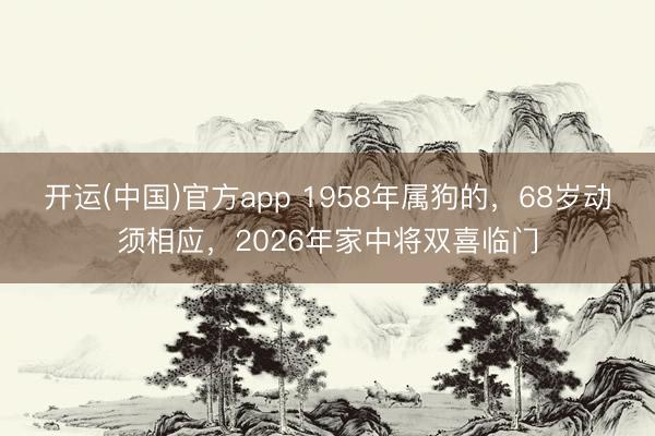 开运(中国)官方app 1958年属狗的，68岁动须相应，2026年家中将双喜临门