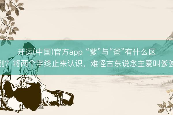 开运(中国)官方app “爹”与“爸”有什么区别？将两个字终止来认识，难怪古东说念主爱叫爹爹