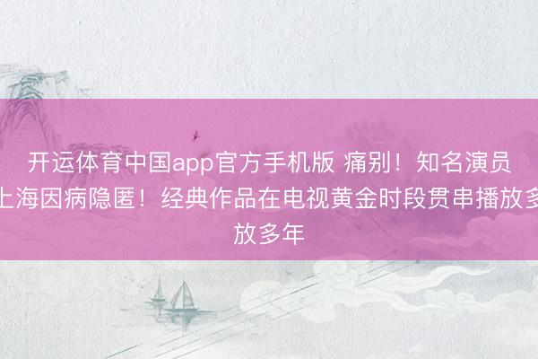 开运体育中国app官方手机版 痛别！知名演员在上海因病隐匿！经典作品在电视黄金时段贯串播放多年