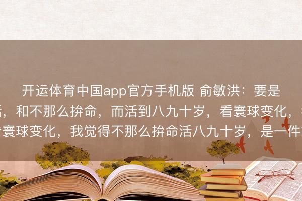 开运体育中国app官方手机版 俞敏洪:要是拼了命,英年早逝的话,和不那么拚命,而活到八九十岁,看寰球变化,我觉得不那么拚命活八九十岁,是一件愈加合算的事