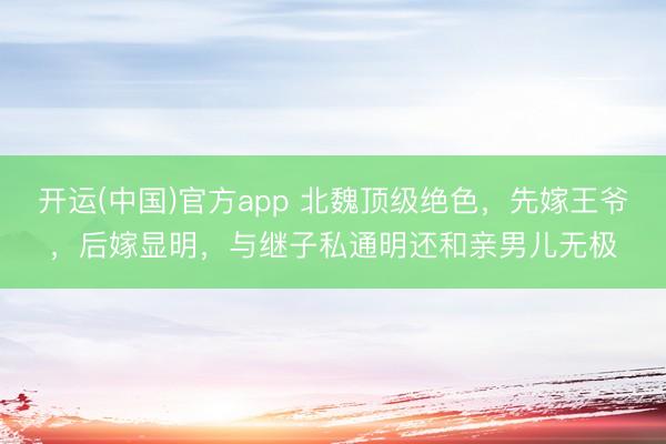 开运(中国)官方app 北魏顶级绝色，先嫁王爷，后嫁显明，与继子私通明还和亲男儿无极