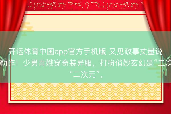 开运体育中国app官方手机版 又见政事丈量说念德勒诈!少男青娥穿奇装异服,打扮俏妙玄幻是“二次元”,