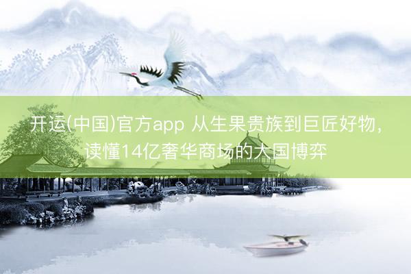 开运(中国)官方app 从生果贵族到巨匠好物，读懂14亿奢华商场的大国博弈