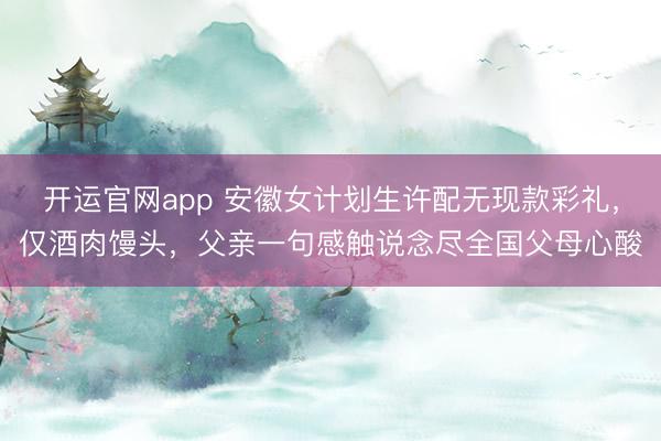 开运官网app 安徽女计划生许配无现款彩礼,仅酒肉馒头,父亲一句感触说念尽全国父母心酸