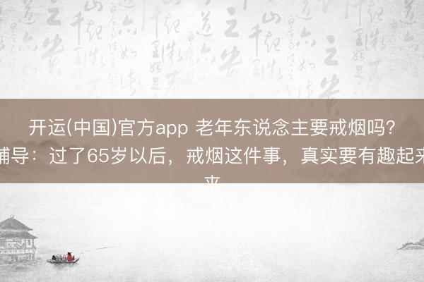 开运(中国)官方app 老年东说念主要戒烟吗?辅导:过了65岁以后,戒烟这件事,真实要有趣起来