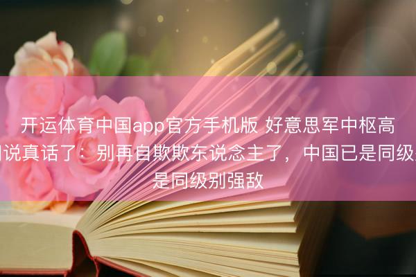 开运体育中国app官方手机版 好意思军中枢高层这回说真话了:别再自欺欺东说念主了,中国已是同级别强敌