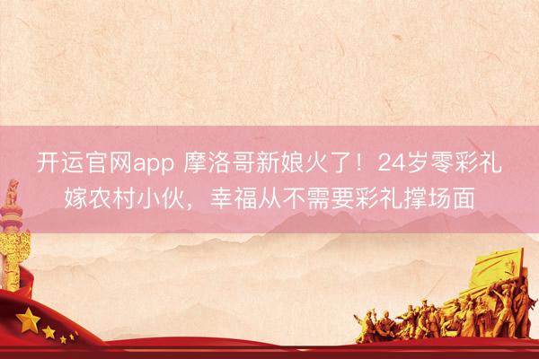 开运官网app 摩洛哥新娘火了!24岁零彩礼嫁农村小伙,幸福从不需要彩礼撑场面