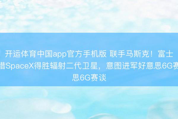 开运体育中国app官方手机版 联手马斯克！富士康借SpaceX得胜辐射二代卫星，意图进军好意思6G赛谈